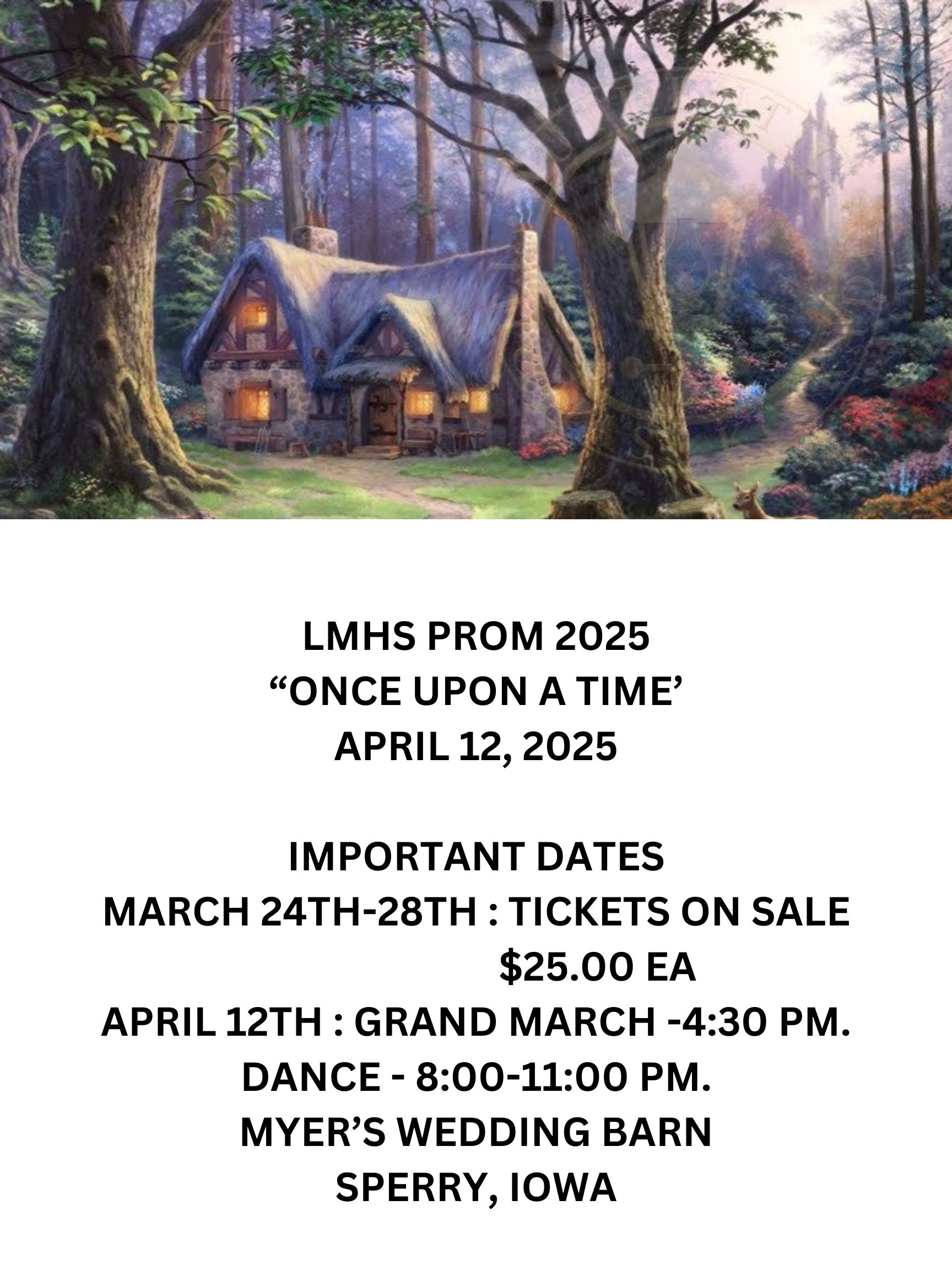 LMHS PROM 2025 ONCE UPON A TIME APRIL 12 2025 IMPORTANT DATES MARCH 24TH 28TH  TICKETS ON SALE 25.00 EA APRIL 12TH  GRAND MARCH  430 PM. DANCE   800 1100 PM. MYERS WEDDING BARN SPERRY IOWA